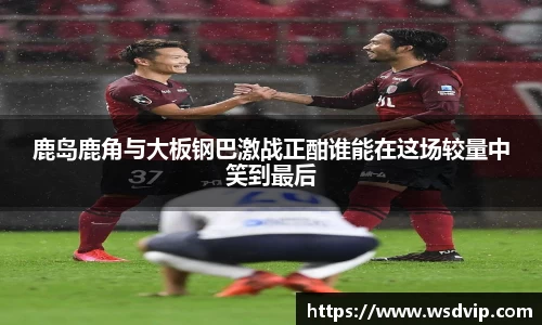 鹿岛鹿角与大板钢巴激战正酣谁能在这场较量中笑到最后